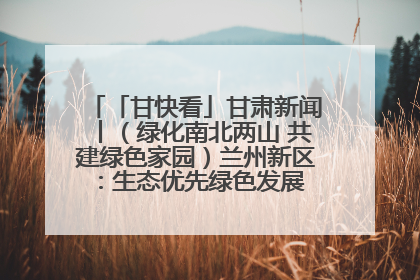 「甘快看」甘肃新闻丨（绿化南北两山 共建绿色家园）兰州新区：生态优先绿色发展 打造生态环保示范区