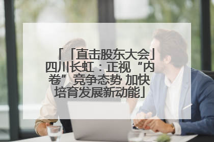 「直击股东大会」四川长虹：正视“内卷”竞争态势 加快培育发展新动能