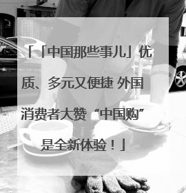 「中国那些事儿」优质、多元又便捷 外国消费者大赞“中国购”是全新体验！