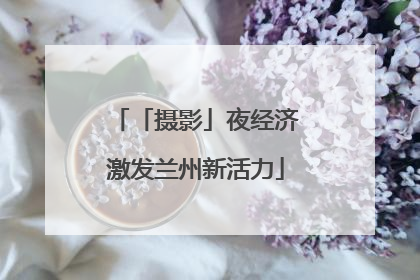 「摄影」夜经济激发兰州新活力