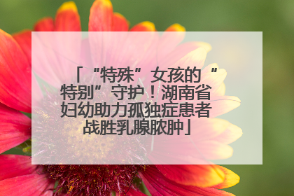 “特殊”女孩的“特别”守护！湖南省妇幼助力孤独症患者战胜乳腺脓肿