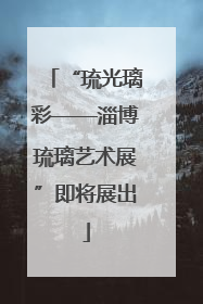 “琉光璃彩——淄博琉璃艺术展”即将展出