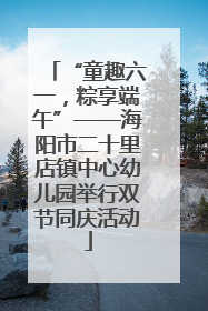“童趣六一，粽享端午”——海阳市二十里店镇中心幼儿园举行双节同庆活动