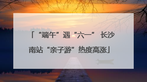 “端午”遇“六一” 长沙南站“亲子游”热度高涨