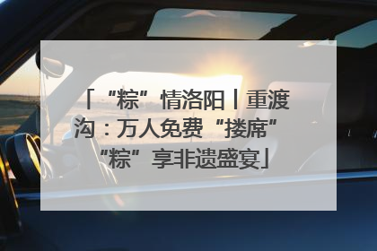 “粽”情洛阳丨重渡沟：万人免费“搂席” “粽”享非遗盛宴