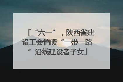“六一”，陕西省建设工会情暖“一带一路”沿线建设者子女