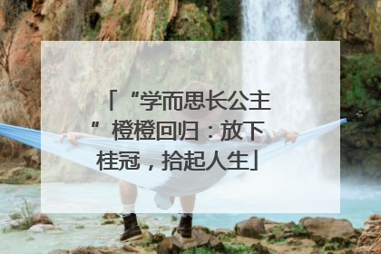 “学而思长公主”橙橙回归：放下桂冠，拾起人生