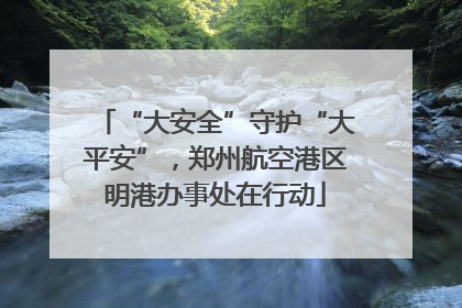 “大安全”守护“大平安”，郑州航空港区明港办事处在行动