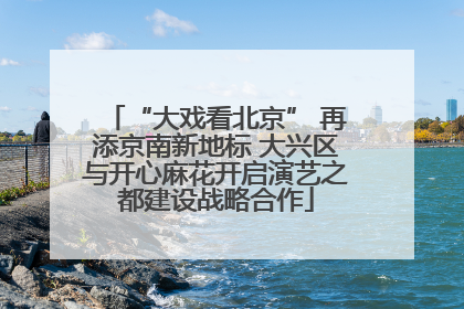 “大戏看北京” 再添京南新地标 大兴区与开心麻花开启演艺之都建设战略合作