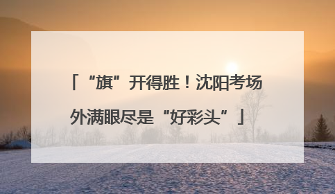 “旗”开得胜！沈阳考场外满眼尽是“好彩头”