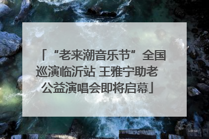 “老来潮音乐节”全国巡演临沂站 王雅宁助老公益演唱会即将启幕