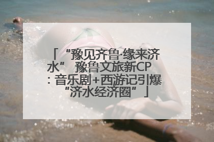 “豫见齐鲁·缘来济水” 豫鲁文旅新CP：音乐剧+西游记引爆“济水经济圈”