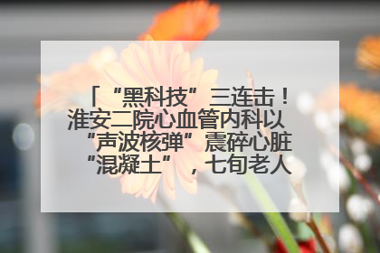 “黑科技”三连击！淮安二院心血管内科以“声波核弹”震碎心脏“混凝土”，七旬老人重获“心”生