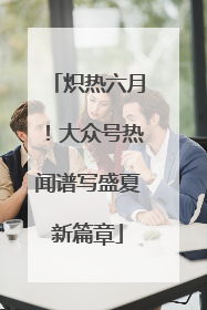 炽热六月！大众号热闻谱写盛夏新篇章