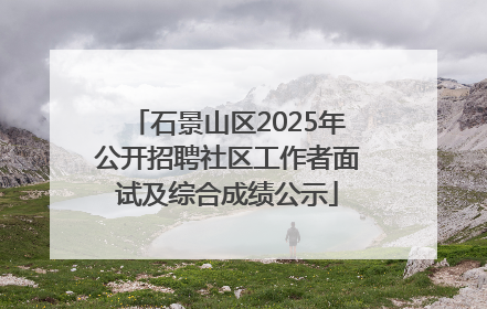 石景山区2025年公开招聘社区工作者面试及综合成绩公示