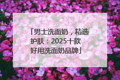 男士洗面奶，精选护肤：2025十款好用洗面奶品牌