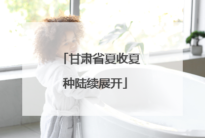 甘肃省夏收夏种陆续展开