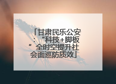 甘肃民乐公安：“科技+脚板”全时空提升社会面巡防质效