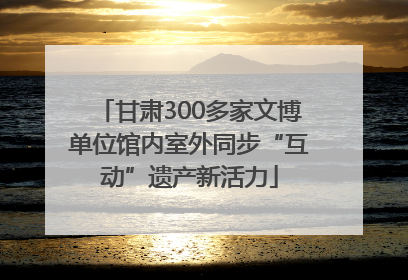 甘肃300多家文博单位馆内室外同步“互动”遗产新活力