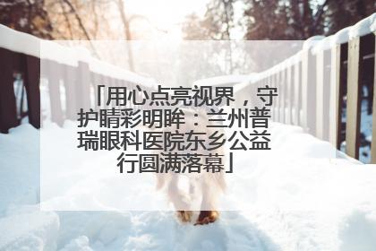 用心点亮视界，守护睛彩明眸：兰州普瑞眼科医院东乡公益行圆满落幕