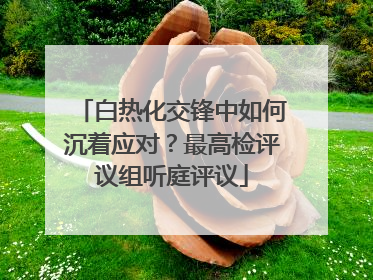 白热化交锋中如何沉着应对？最高检评议组听庭评议