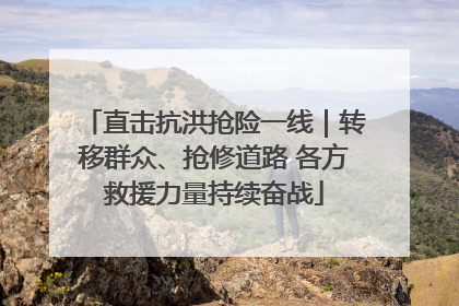 直击抗洪抢险一线｜转移群众、抢修道路 各方救援力量持续奋战