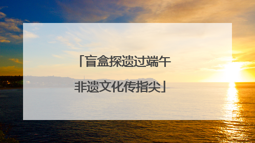 盲盒探遗过端午 非遗文化传指尖