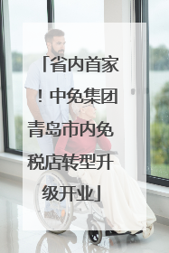 省内首家！中免集团青岛市内免税店转型升级开业