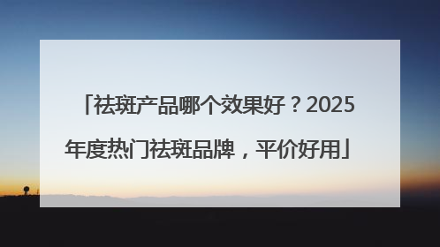 祛斑产品哪个效果好？2025年度热门祛斑品牌，平价好用