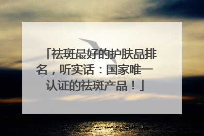 祛斑最好的护肤品排名，听实话：国家唯一认证的祛斑产品！
