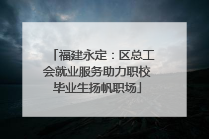福建永定：区总工会就业服务助力职校毕业生扬帆职场