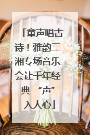 童声唱古诗！雅韵三湘专场音乐会让千年经典 “声” 入人心