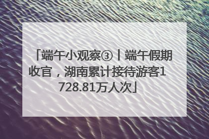 端午小观察③丨端午假期收官，湖南累计接待游客1728.81万人次