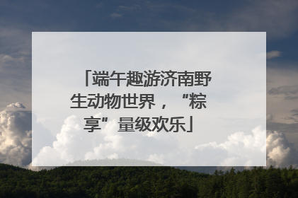 端午趣游济南野生动物世界，“粽享”量级欢乐