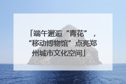端午邂逅“青花”，“移动博物馆”点亮郑州城市文化空间