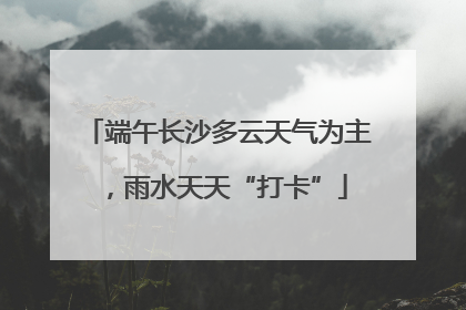 端午长沙多云天气为主，雨水天天“打卡”