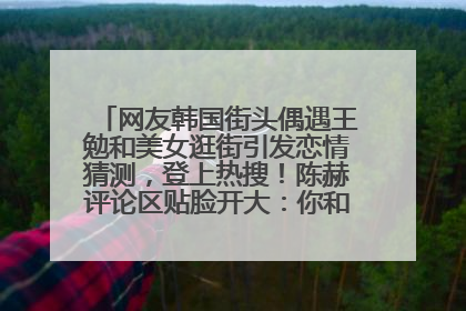 网友韩国街头偶遇王勉和美女逛街引发恋情猜测，登上热搜！陈赫评论区贴脸开大：你和谁逛街？我也想知道
