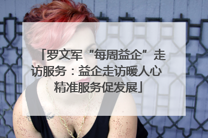罗文军“每周益企”走访服务：益企走访暖人心 精准服务促发展