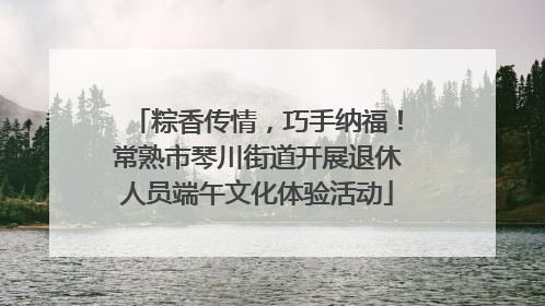 粽香传情，巧手纳福！常熟市琴川街道开展退休人员端午文化体验活动
