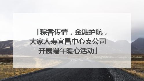 粽香传情，金融护航，大家人寿宜昌中心支公司开展端午暖心活动