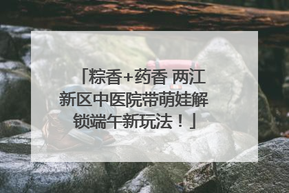 粽香+药香 两江新区中医院带萌娃解锁端午新玩法！