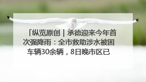 纵览原创｜承德迎来今年首次强降雨：全市救助涉水被困车辆30余辆，8日晚市区已无积水路段，交通恢复畅通