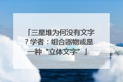 三星堆为何没有文字？学者：组合器物或是一种“立体文字”
