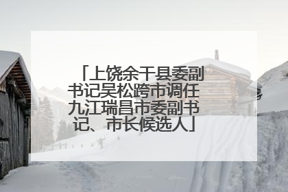 上饶余干县委副书记吴松跨市调任九江瑞昌市委副书记、市长候选人