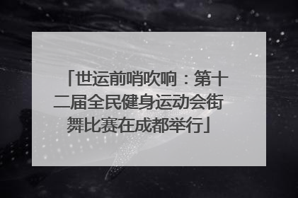 世运前哨吹响：第十二届全民健身运动会街舞比赛在成都举行