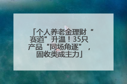 个人养老金理财“赛道”升温！35只产品“同场角逐”，固收类成主力