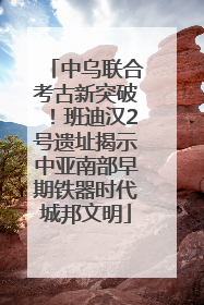 中乌联合考古新突破！班迪汉2号遗址揭示中亚南部早期铁器时代城邦文明
