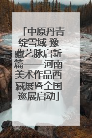 中原丹青绽雪域 豫藏艺脉启新篇——河南美术作品西藏展暨全国巡展启动