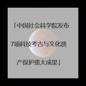 中国社会科学院发布7项科技考古与文化遗产保护重大成果