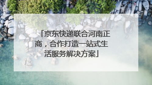 京东快递联合河南正商，合作打造一站式生活服务解决方案